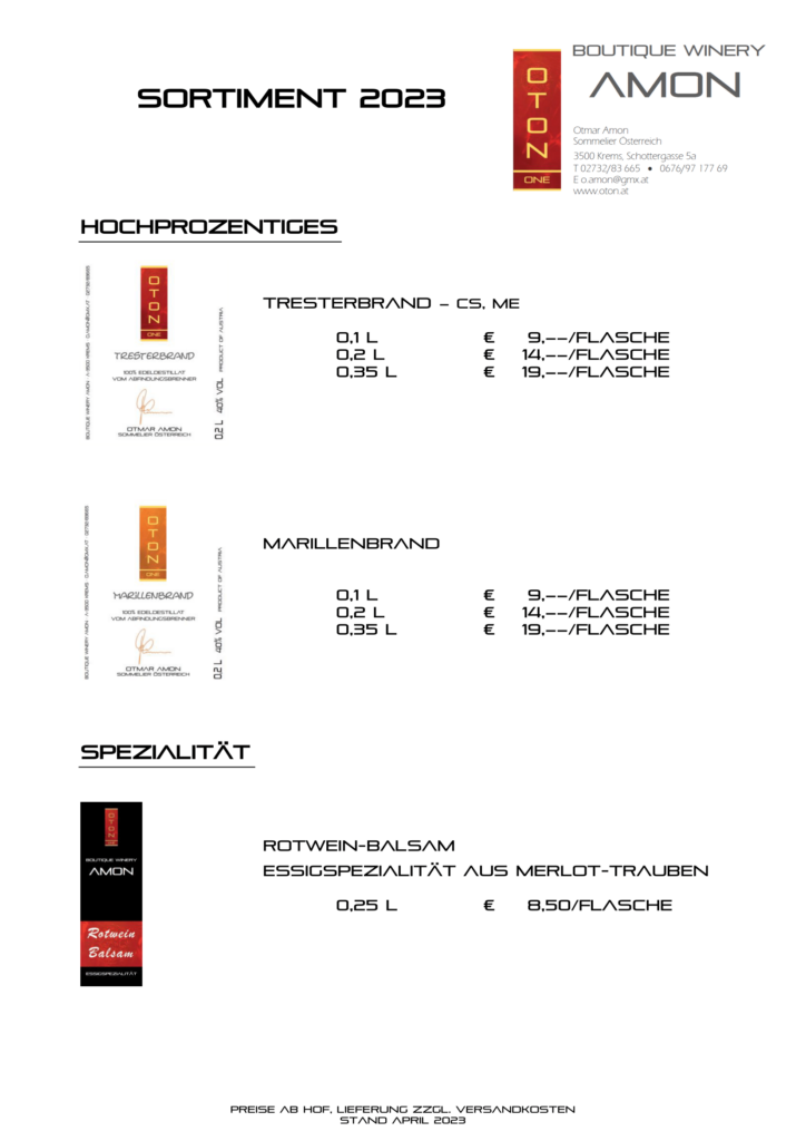 SORTIMENT 2023
Preise ab Hof, Lieferung zzgl. Versandkosten
Stand April 2023
Hochprozentiges
Tresterbrand – CS, ME
0,1 l € 9,––/Flasche
0,2 l € 14,––/Flasche
0,35 l € 19,––/Flasche
Marillenbrand
0,1 l € 9,––/Flasche
0,2 l € 14,––/Flasche
0,35 l € 19,––/Flasche
SPEZIALITÄT
Rotwein-Balsam
Essigspezialität aus Merlot-Trauben
0,25 l € 8,50/Flasche